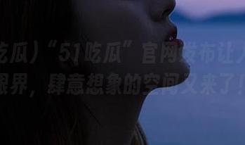“51吃瓜”官网发布让人大开眼界，肆意想象的空间又来了！