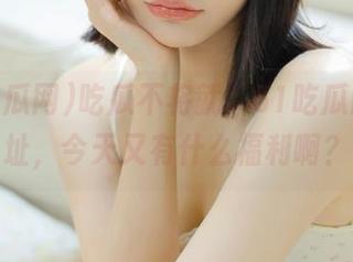 吃瓜不将就，51吃瓜网的地址，今天又有什么福利啊？