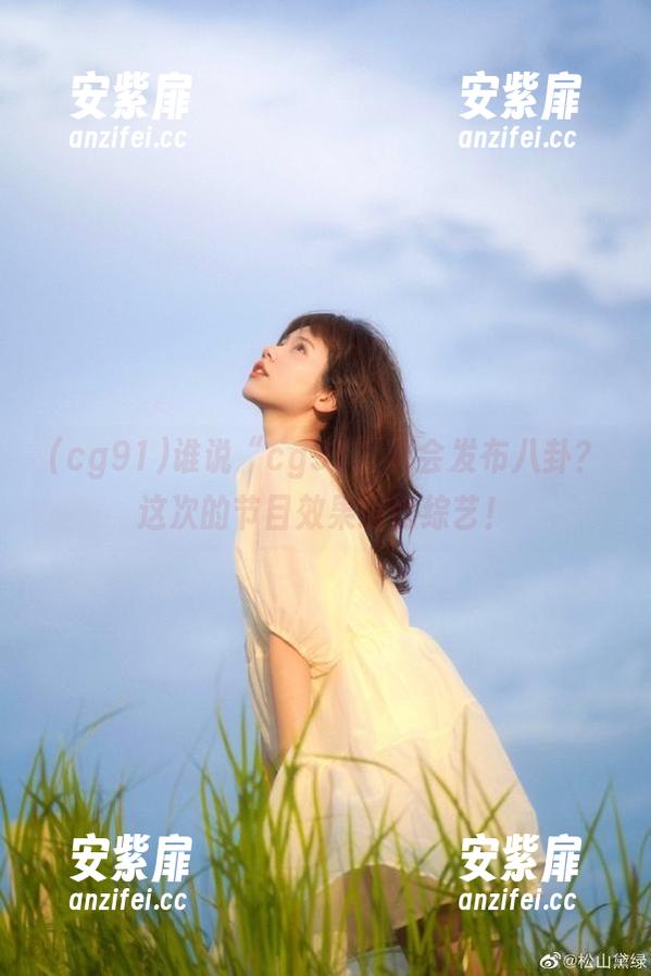 谁说“cg91”只会发布八卦？这次的节目效果堪比综艺！